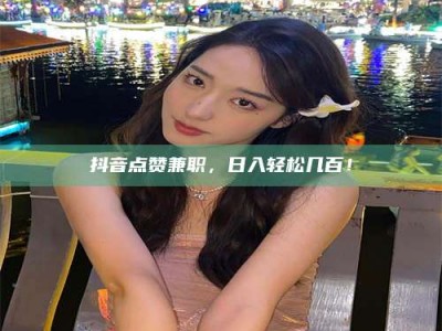 孝感抖音点赞兼职，日入轻松几百！