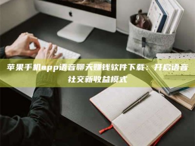 孝感苹果手机app语音聊天赚钱软件下载：开启语音社交新收益模式
